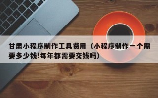 株洲甘肃小程序制作工具费用（小程序制作一个需要多少钱!每年都需要交钱吗）