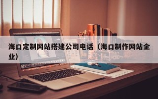株洲海口定制网站搭建公司电话（海口制作网站企业）