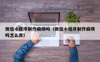 株洲微信小程序制作麻烦吗（微信小程序制作麻烦吗怎么弄）