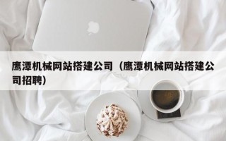株洲鹰潭机械网站搭建公司（鹰潭机械网站搭建公司招聘）