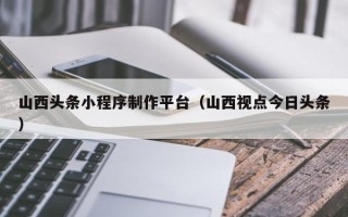 株洲山西头条小程序制作平台（山西视点今日头条）